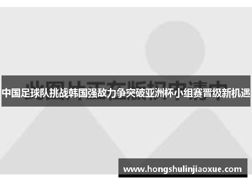 中国足球队挑战韩国强敌力争突破亚洲杯小组赛晋级新机遇