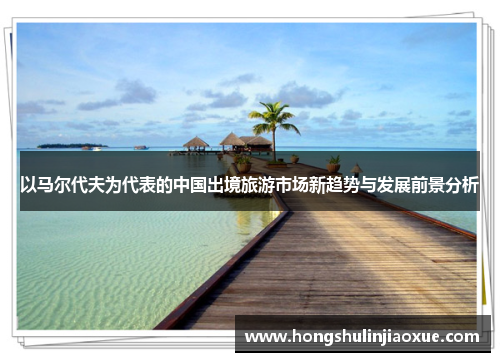以马尔代夫为代表的中国出境旅游市场新趋势与发展前景分析