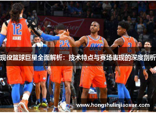 现役篮球巨星全面解析：技术特点与赛场表现的深度剖析